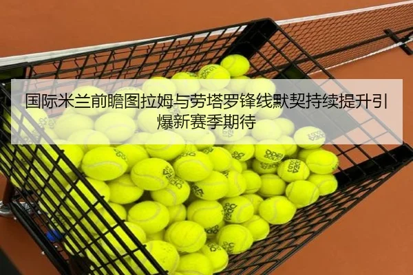 国际米兰前瞻图拉姆与劳塔罗锋线默契持续提升引爆新赛季期待